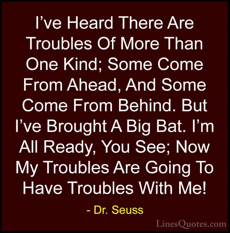 Dr. Seuss Quotes (24) - I've Heard There Are Troubles Of More Tha... - QuotesI've Heard There Are Troubles Of More Than One Kind; Some Come From Ahead, And Some Come From Behind. But I've Brought A Big Bat. I'm All Ready, You See; Now My Troubles Are Going To Have Troubles With Me!