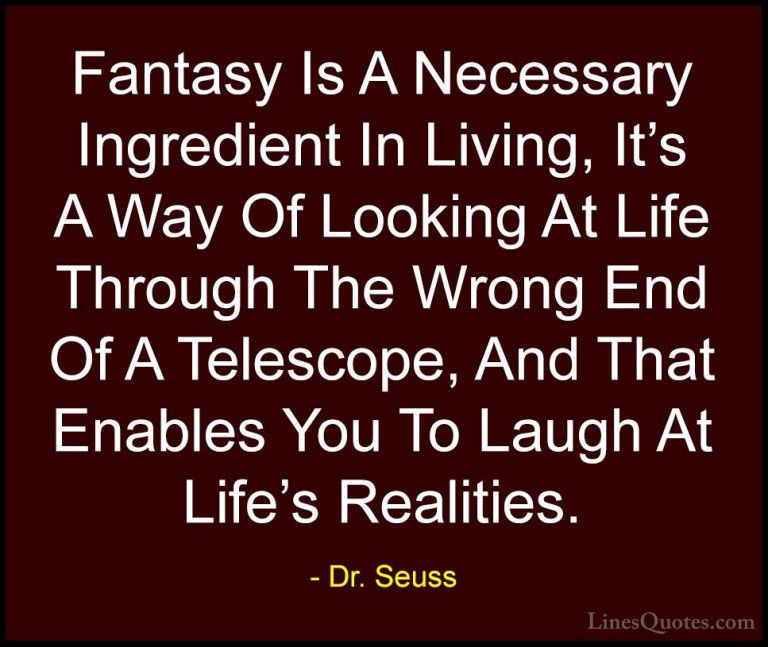 Dr. Seuss Quotes (25) - Fantasy Is A Necessary Ingredient In Livi... - QuotesFantasy Is A Necessary Ingredient In Living, It's A Way Of Looking At Life Through The Wrong End Of A Telescope, And That Enables You To Laugh At Life's Realities.