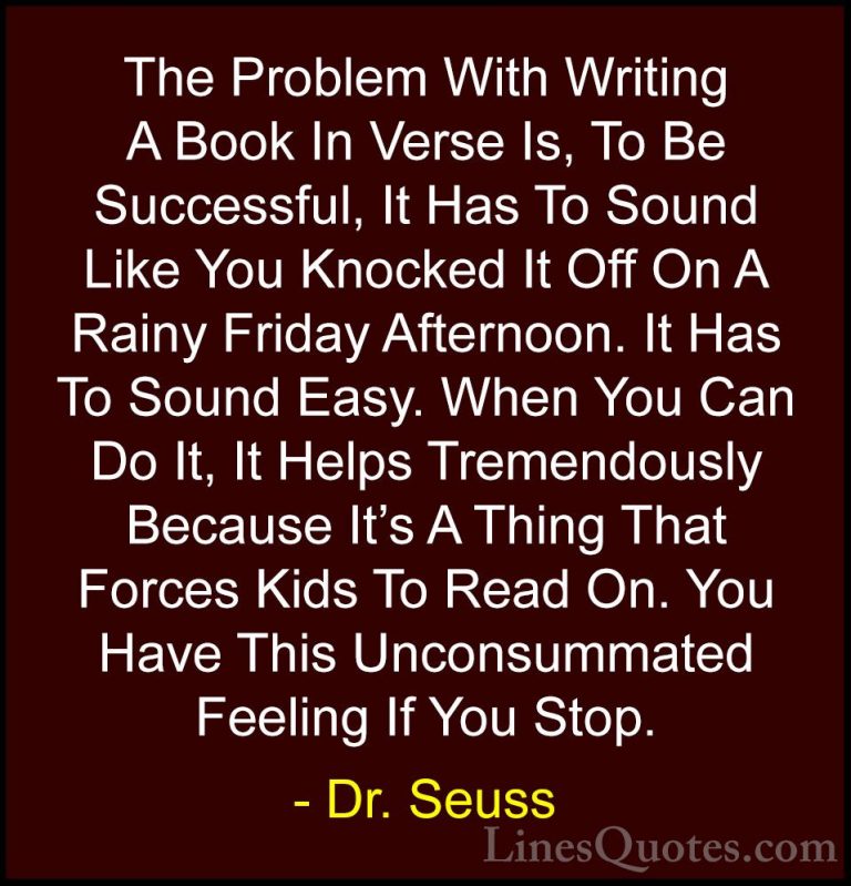 Dr. Seuss Quotes (29) - The Problem With Writing A Book In Verse ... - QuotesThe Problem With Writing A Book In Verse Is, To Be Successful, It Has To Sound Like You Knocked It Off On A Rainy Friday Afternoon. It Has To Sound Easy. When You Can Do It, It Helps Tremendously Because It's A Thing That Forces Kids To Read On. You Have This Unconsummated Feeling If You Stop.