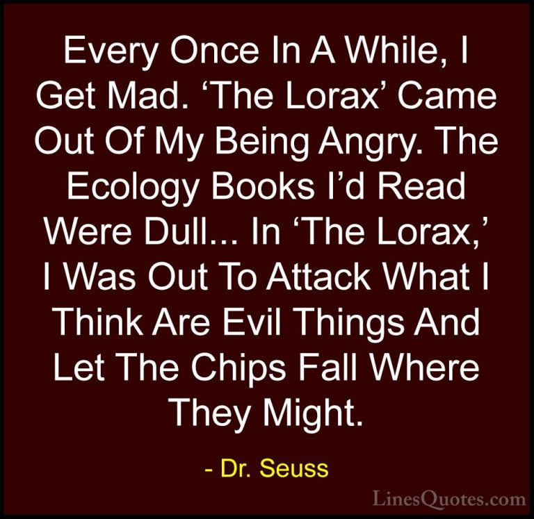 Dr. Seuss Quotes (34) - Every Once In A While, I Get Mad. 'The Lo... - QuotesEvery Once In A While, I Get Mad. 'The Lorax' Came Out Of My Being Angry. The Ecology Books I'd Read Were Dull... In 'The Lorax,' I Was Out To Attack What I Think Are Evil Things And Let The Chips Fall Where They Might.