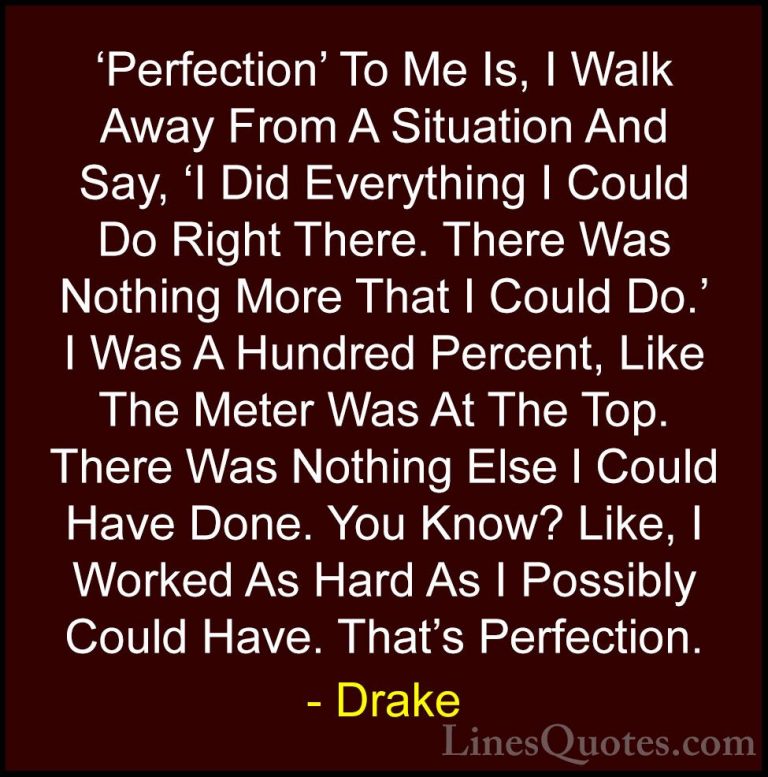Drake Quotes (13) - 'Perfection' To Me Is, I Walk Away From A Sit... - Quotes'Perfection' To Me Is, I Walk Away From A Situation And Say, 'I Did Everything I Could Do Right There. There Was Nothing More That I Could Do.' I Was A Hundred Percent, Like The Meter Was At The Top. There Was Nothing Else I Could Have Done. You Know? Like, I Worked As Hard As I Possibly Could Have. That's Perfection.