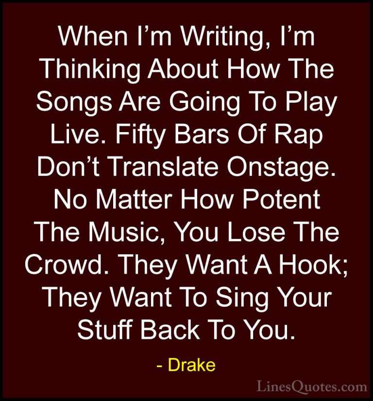Drake Quotes (32) - When I'm Writing, I'm Thinking About How The ... - QuotesWhen I'm Writing, I'm Thinking About How The Songs Are Going To Play Live. Fifty Bars Of Rap Don't Translate Onstage. No Matter How Potent The Music, You Lose The Crowd. They Want A Hook; They Want To Sing Your Stuff Back To You.