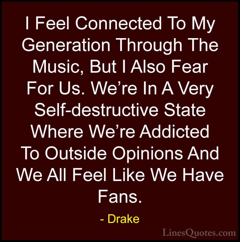 Drake Quotes (37) - I Feel Connected To My Generation Through The... - QuotesI Feel Connected To My Generation Through The Music, But I Also Fear For Us. We're In A Very Self-destructive State Where We're Addicted To Outside Opinions And We All Feel Like We Have Fans.