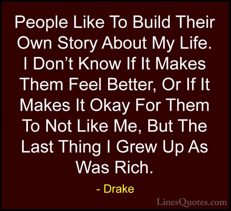 Drake Quotes (38) - People Like To Build Their Own Story About My... - QuotesPeople Like To Build Their Own Story About My Life. I Don't Know If It Makes Them Feel Better, Or If It Makes It Okay For Them To Not Like Me, But The Last Thing I Grew Up As Was Rich.