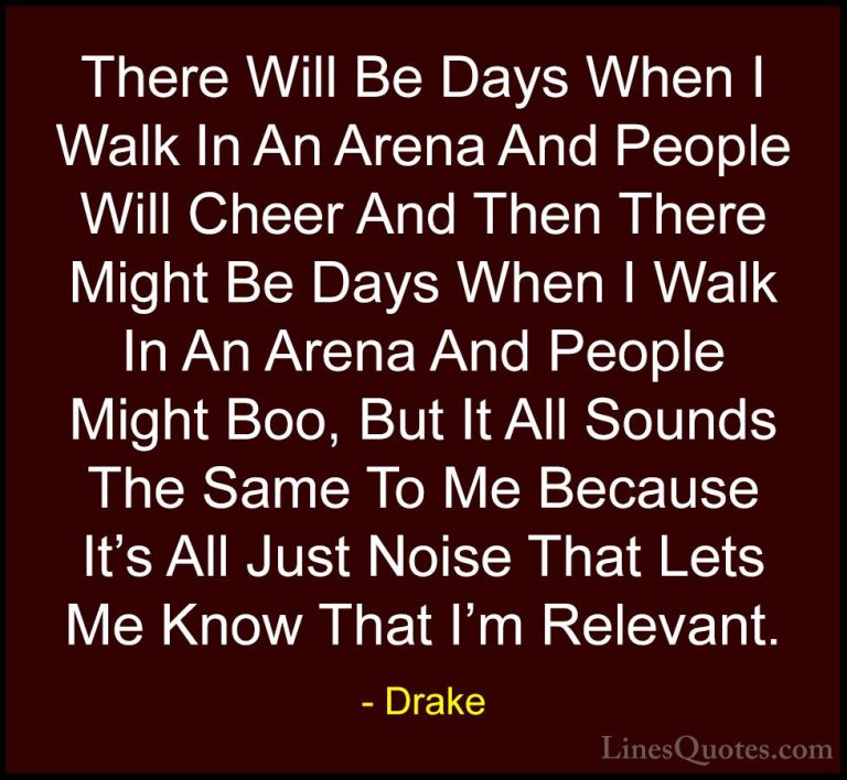 Drake Quotes (4) - There Will Be Days When I Walk In An Arena And... - QuotesThere Will Be Days When I Walk In An Arena And People Will Cheer And Then There Might Be Days When I Walk In An Arena And People Might Boo, But It All Sounds The Same To Me Because It's All Just Noise That Lets Me Know That I'm Relevant.