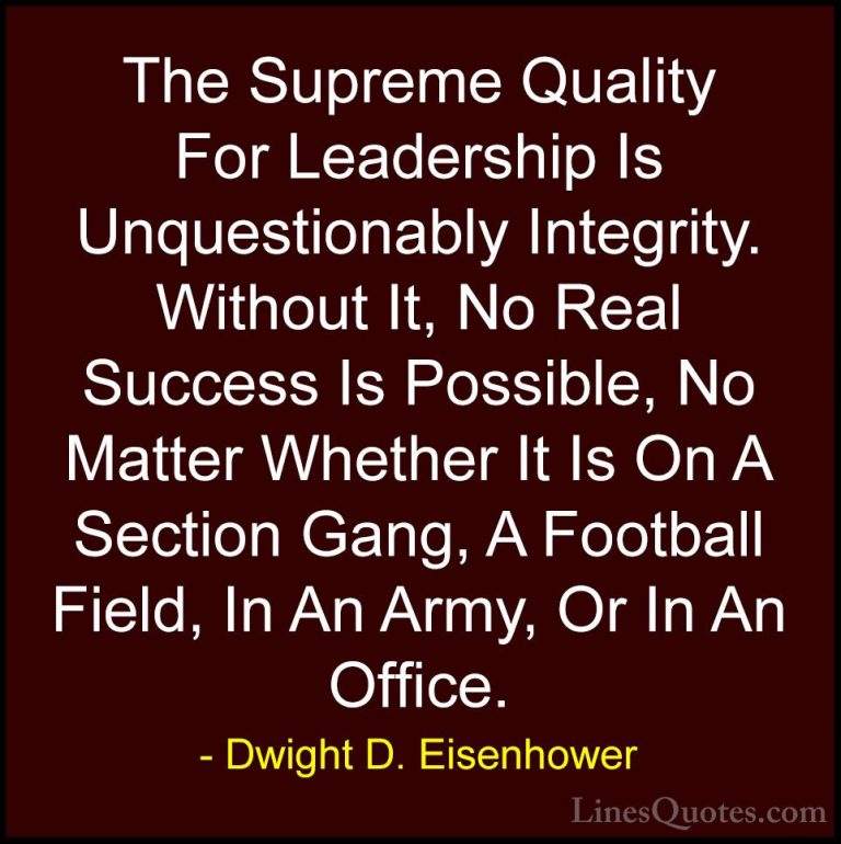 Dwight D. Eisenhower Quotes (1) - The Supreme Quality For Leaders... - QuotesThe Supreme Quality For Leadership Is Unquestionably Integrity. Without It, No Real Success Is Possible, No Matter Whether It Is On A Section Gang, A Football Field, In An Army, Or In An Office.