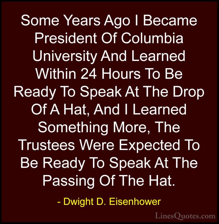 Dwight D. Eisenhower Quotes (101) - Some Years Ago I Became Presi... - QuotesSome Years Ago I Became President Of Columbia University And Learned Within 24 Hours To Be Ready To Speak At The Drop Of A Hat, And I Learned Something More, The Trustees Were Expected To Be Ready To Speak At The Passing Of The Hat.