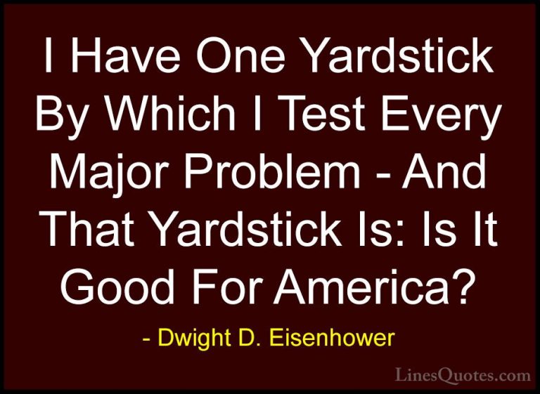 Dwight D. Eisenhower Quotes (21) - I Have One Yardstick By Which ... - QuotesI Have One Yardstick By Which I Test Every Major Problem - And That Yardstick Is: Is It Good For America?
