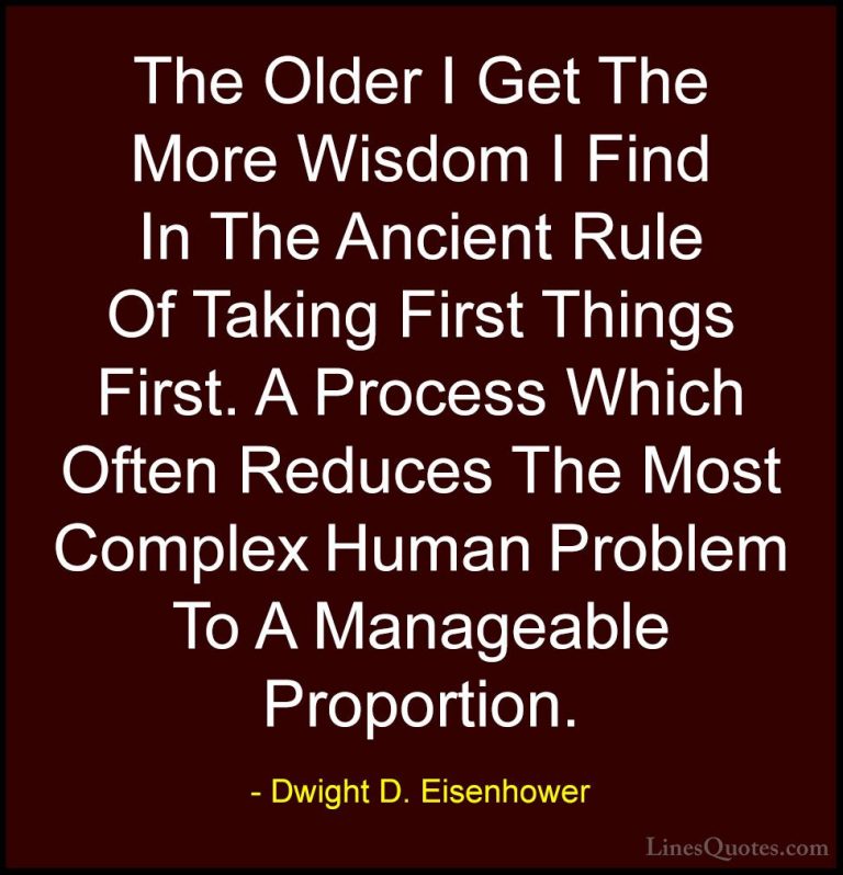 Dwight D. Eisenhower Quotes (34) - The Older I Get The More Wisdo... - QuotesThe Older I Get The More Wisdom I Find In The Ancient Rule Of Taking First Things First. A Process Which Often Reduces The Most Complex Human Problem To A Manageable Proportion.