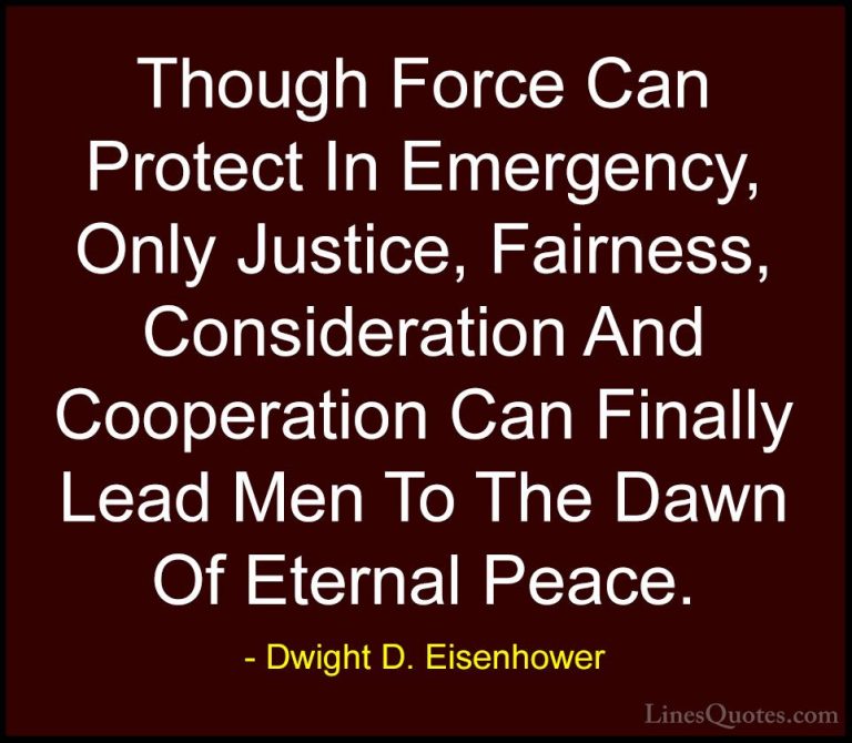 Dwight D. Eisenhower Quotes (38) - Though Force Can Protect In Em... - QuotesThough Force Can Protect In Emergency, Only Justice, Fairness, Consideration And Cooperation Can Finally Lead Men To The Dawn Of Eternal Peace.