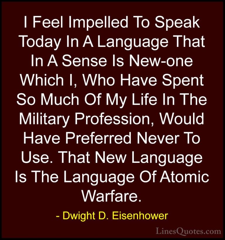 Dwight D. Eisenhower Quotes (44) - I Feel Impelled To Speak Today... - QuotesI Feel Impelled To Speak Today In A Language That In A Sense Is New-one Which I, Who Have Spent So Much Of My Life In The Military Profession, Would Have Preferred Never To Use. That New Language Is The Language Of Atomic Warfare.