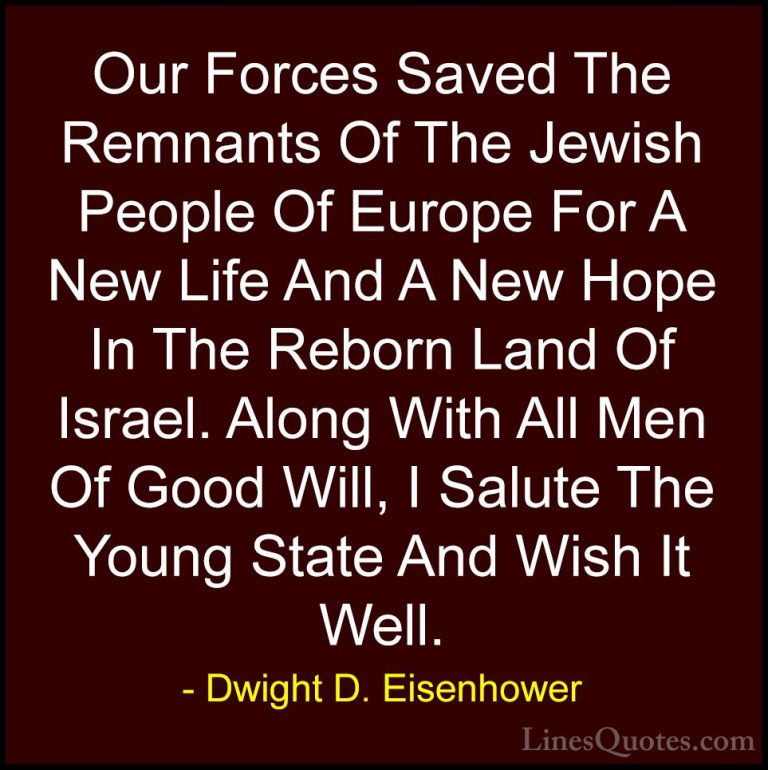 Dwight D. Eisenhower Quotes (53) - Our Forces Saved The Remnants ... - QuotesOur Forces Saved The Remnants Of The Jewish People Of Europe For A New Life And A New Hope In The Reborn Land Of Israel. Along With All Men Of Good Will, I Salute The Young State And Wish It Well.