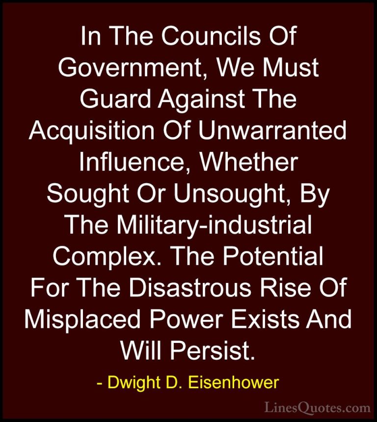 Dwight D. Eisenhower Quotes (60) - In The Councils Of Government,... - QuotesIn The Councils Of Government, We Must Guard Against The Acquisition Of Unwarranted Influence, Whether Sought Or Unsought, By The Military-industrial Complex. The Potential For The Disastrous Rise Of Misplaced Power Exists And Will Persist.