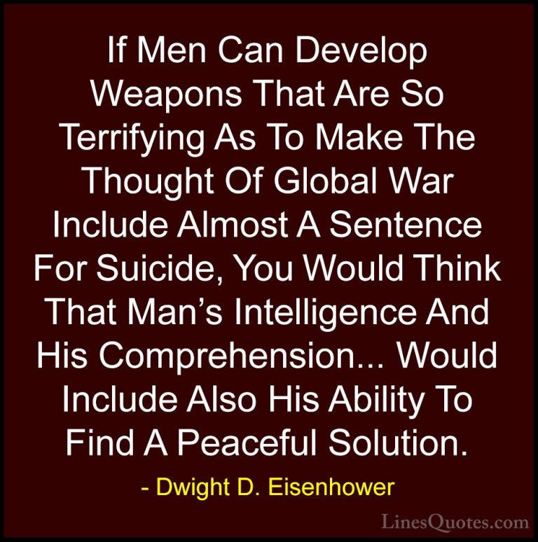 Dwight D. Eisenhower Quotes (63) - If Men Can Develop Weapons Tha... - QuotesIf Men Can Develop Weapons That Are So Terrifying As To Make The Thought Of Global War Include Almost A Sentence For Suicide, You Would Think That Man's Intelligence And His Comprehension... Would Include Also His Ability To Find A Peaceful Solution.