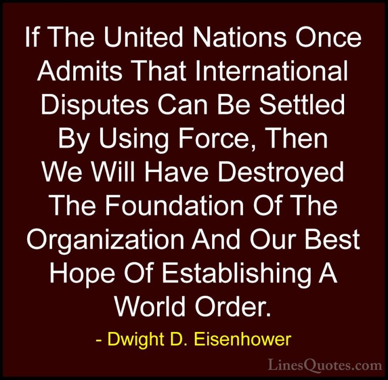 Dwight D. Eisenhower Quotes (75) - If The United Nations Once Adm... - QuotesIf The United Nations Once Admits That International Disputes Can Be Settled By Using Force, Then We Will Have Destroyed The Foundation Of The Organization And Our Best Hope Of Establishing A World Order.