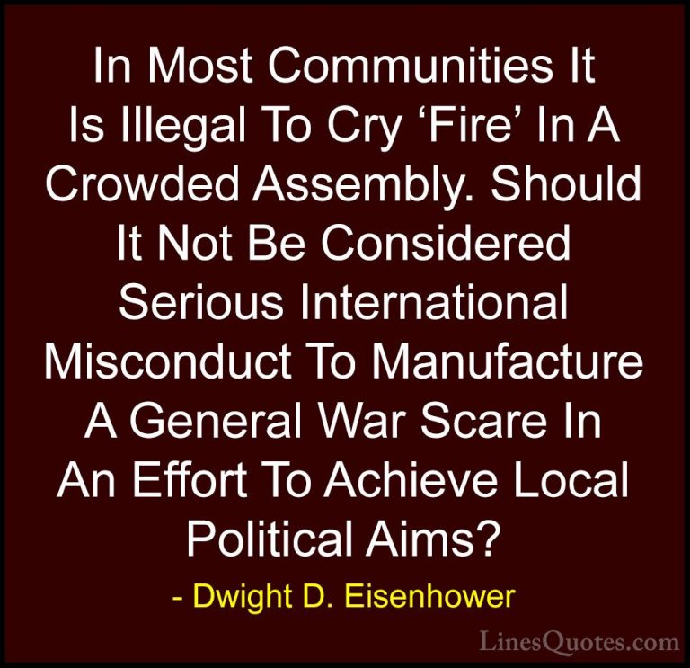 Dwight D. Eisenhower Quotes (76) - In Most Communities It Is Ille... - QuotesIn Most Communities It Is Illegal To Cry 'Fire' In A Crowded Assembly. Should It Not Be Considered Serious International Misconduct To Manufacture A General War Scare In An Effort To Achieve Local Political Aims?