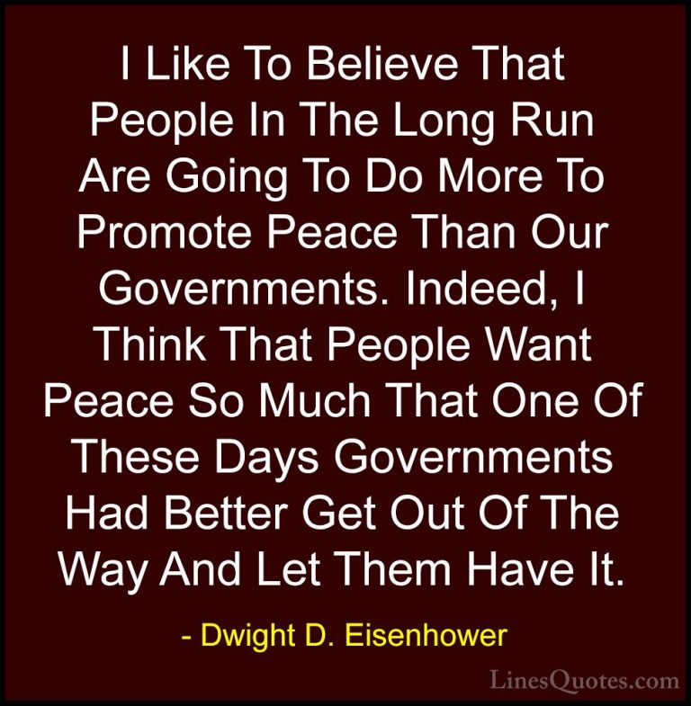 Dwight D. Eisenhower Quotes (82) - I Like To Believe That People ... - QuotesI Like To Believe That People In The Long Run Are Going To Do More To Promote Peace Than Our Governments. Indeed, I Think That People Want Peace So Much That One Of These Days Governments Had Better Get Out Of The Way And Let Them Have It.