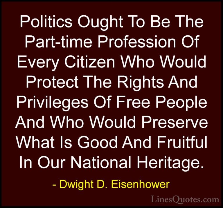 Dwight D. Eisenhower Quotes (95) - Politics Ought To Be The Part-... - QuotesPolitics Ought To Be The Part-time Profession Of Every Citizen Who Would Protect The Rights And Privileges Of Free People And Who Would Preserve What Is Good And Fruitful In Our National Heritage.