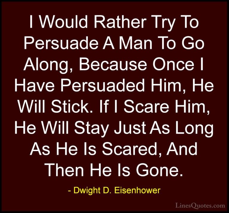 Dwight D. Eisenhower Quotes (99) - I Would Rather Try To Persuade... - QuotesI Would Rather Try To Persuade A Man To Go Along, Because Once I Have Persuaded Him, He Will Stick. If I Scare Him, He Will Stay Just As Long As He Is Scared, And Then He Is Gone.
