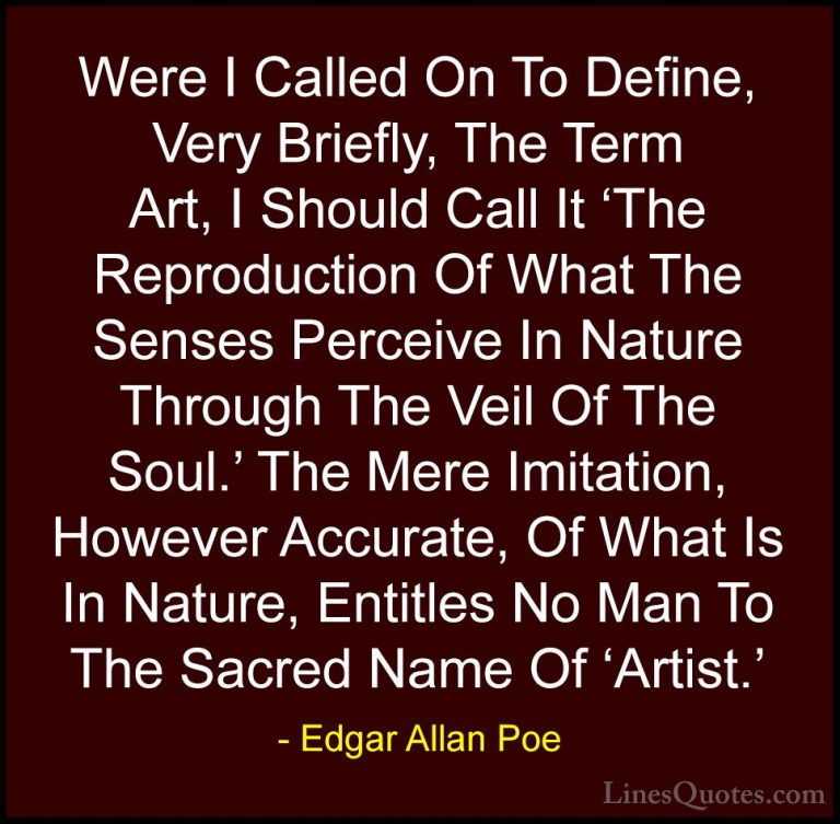 Edgar Allan Poe Quotes (18) - Were I Called On To Define, Very Br... - QuotesWere I Called On To Define, Very Briefly, The Term Art, I Should Call It 'The Reproduction Of What The Senses Perceive In Nature Through The Veil Of The Soul.' The Mere Imitation, However Accurate, Of What Is In Nature, Entitles No Man To The Sacred Name Of 'Artist.'