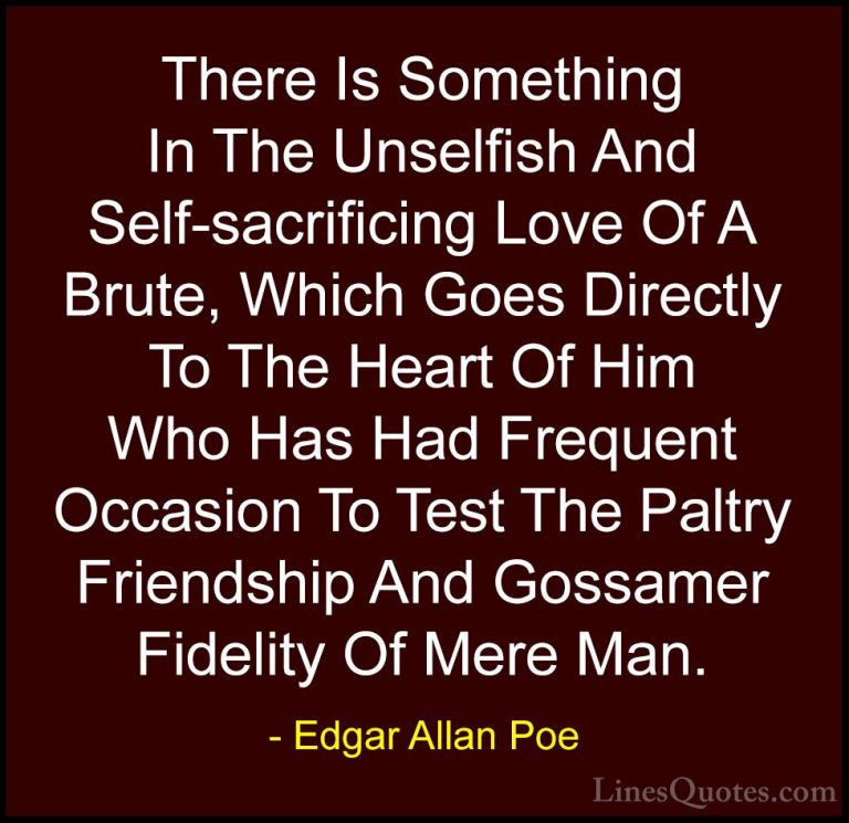 Edgar Allan Poe Quotes (19) - There Is Something In The Unselfish... - QuotesThere Is Something In The Unselfish And Self-sacrificing Love Of A Brute, Which Goes Directly To The Heart Of Him Who Has Had Frequent Occasion To Test The Paltry Friendship And Gossamer Fidelity Of Mere Man.