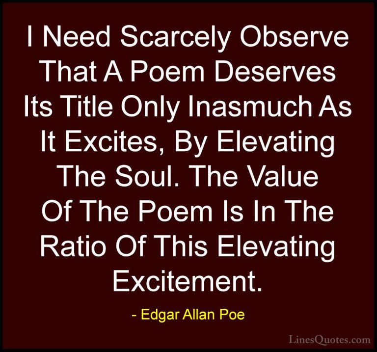 Edgar Allan Poe Quotes (41) - I Need Scarcely Observe That A Poem... - QuotesI Need Scarcely Observe That A Poem Deserves Its Title Only Inasmuch As It Excites, By Elevating The Soul. The Value Of The Poem Is In The Ratio Of This Elevating Excitement.