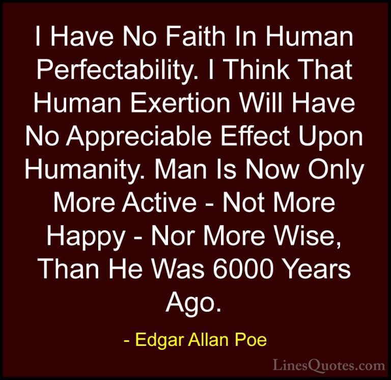 Edgar Allan Poe Quotes (9) - I Have No Faith In Human Perfectabil... - QuotesI Have No Faith In Human Perfectability. I Think That Human Exertion Will Have No Appreciable Effect Upon Humanity. Man Is Now Only More Active - Not More Happy - Nor More Wise, Than He Was 6000 Years Ago.