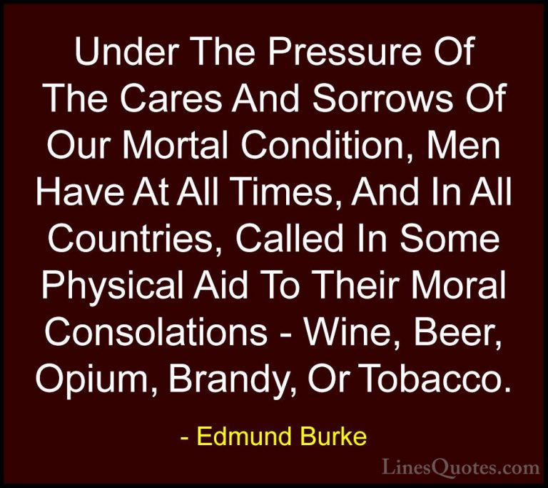 Edmund Burke Quotes (16) - Under The Pressure Of The Cares And So... - QuotesUnder The Pressure Of The Cares And Sorrows Of Our Mortal Condition, Men Have At All Times, And In All Countries, Called In Some Physical Aid To Their Moral Consolations - Wine, Beer, Opium, Brandy, Or Tobacco.