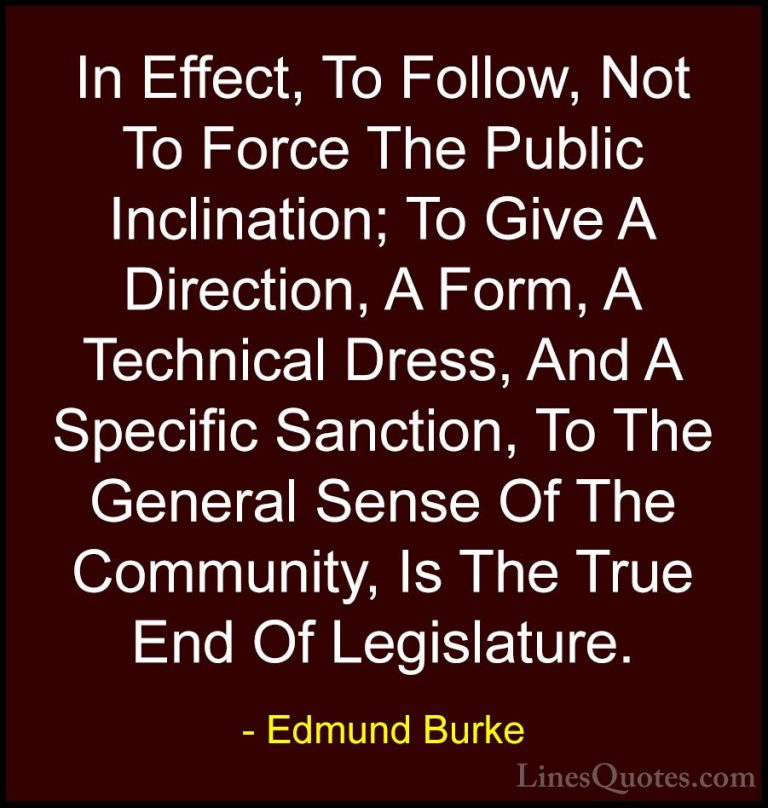 Edmund Burke Quotes (86) - In Effect, To Follow, Not To Force The... - QuotesIn Effect, To Follow, Not To Force The Public Inclination; To Give A Direction, A Form, A Technical Dress, And A Specific Sanction, To The General Sense Of The Community, Is The True End Of Legislature.