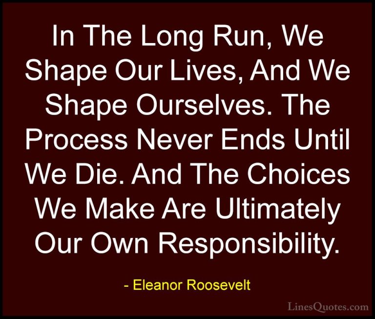 Eleanor Roosevelt Quotes (10) - In The Long Run, We Shape Our Liv... - QuotesIn The Long Run, We Shape Our Lives, And We Shape Ourselves. The Process Never Ends Until We Die. And The Choices We Make Are Ultimately Our Own Responsibility.