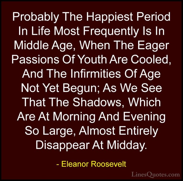 Eleanor Roosevelt Quotes (16) - Probably The Happiest Period In L... - QuotesProbably The Happiest Period In Life Most Frequently Is In Middle Age, When The Eager Passions Of Youth Are Cooled, And The Infirmities Of Age Not Yet Begun; As We See That The Shadows, Which Are At Morning And Evening So Large, Almost Entirely Disappear At Midday.
