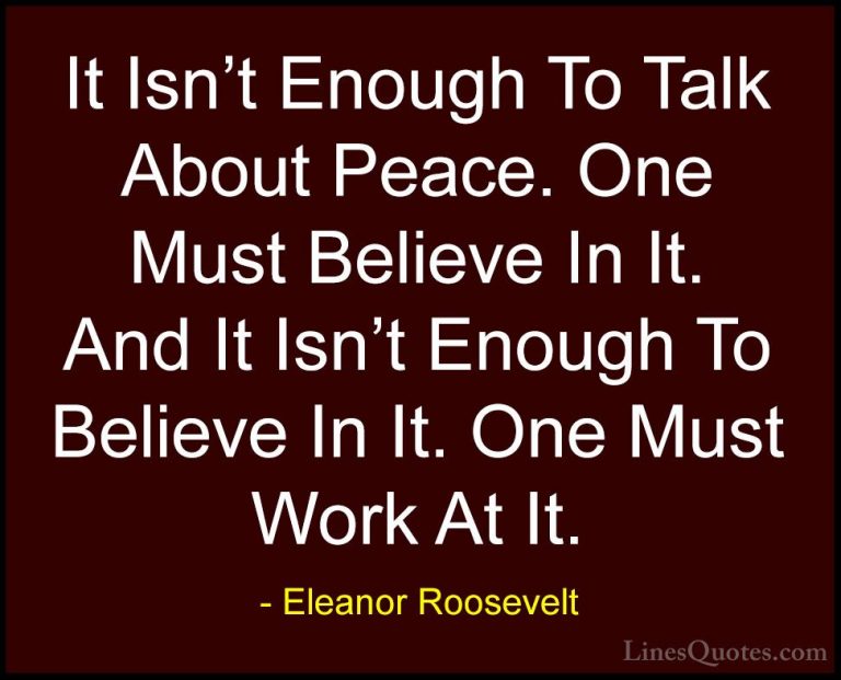 Eleanor Roosevelt Quotes (17) - It Isn't Enough To Talk About Pea... - QuotesIt Isn't Enough To Talk About Peace. One Must Believe In It. And It Isn't Enough To Believe In It. One Must Work At It.