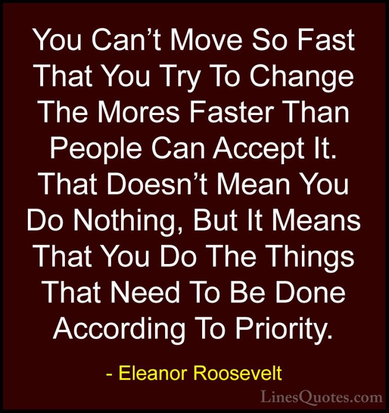 Eleanor Roosevelt Quotes (19) - You Can't Move So Fast That You T... - QuotesYou Can't Move So Fast That You Try To Change The Mores Faster Than People Can Accept It. That Doesn't Mean You Do Nothing, But It Means That You Do The Things That Need To Be Done According To Priority.