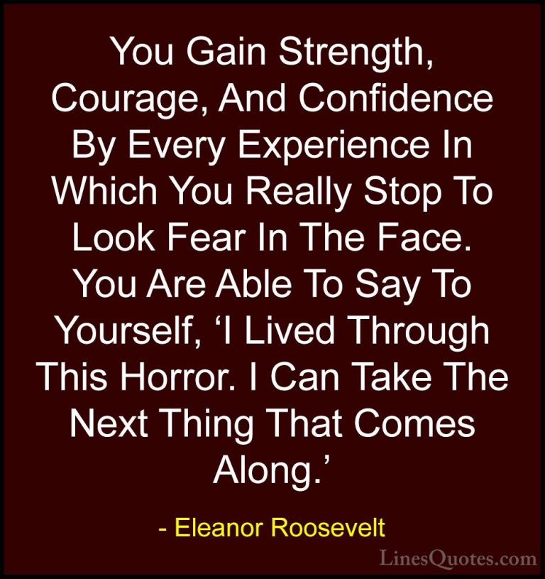 Eleanor Roosevelt Quotes (2) - You Gain Strength, Courage, And Co... - QuotesYou Gain Strength, Courage, And Confidence By Every Experience In Which You Really Stop To Look Fear In The Face. You Are Able To Say To Yourself, 'I Lived Through This Horror. I Can Take The Next Thing That Comes Along.'