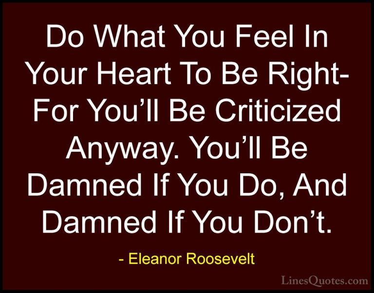 Eleanor Roosevelt Quotes (23) - Do What You Feel In Your Heart To... - QuotesDo What You Feel In Your Heart To Be Right- For You'll Be Criticized Anyway. You'll Be Damned If You Do, And Damned If You Don't.