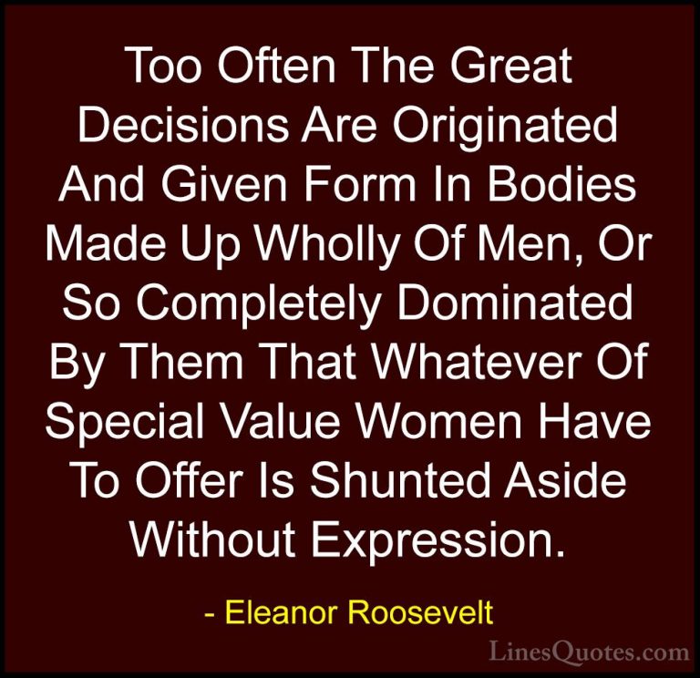 Eleanor Roosevelt Quotes (24) - Too Often The Great Decisions Are... - QuotesToo Often The Great Decisions Are Originated And Given Form In Bodies Made Up Wholly Of Men, Or So Completely Dominated By Them That Whatever Of Special Value Women Have To Offer Is Shunted Aside Without Expression.