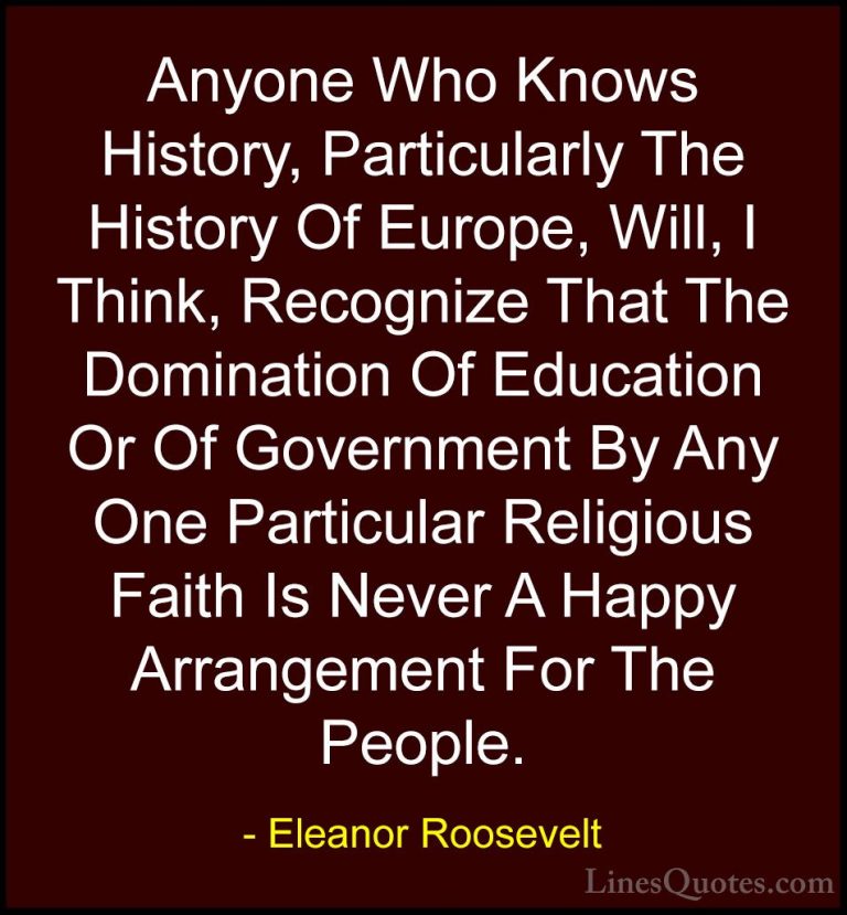 Eleanor Roosevelt Quotes (25) - Anyone Who Knows History, Particu... - QuotesAnyone Who Knows History, Particularly The History Of Europe, Will, I Think, Recognize That The Domination Of Education Or Of Government By Any One Particular Religious Faith Is Never A Happy Arrangement For The People.