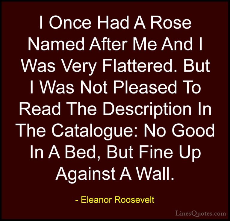 Eleanor Roosevelt Quotes (26) - I Once Had A Rose Named After Me ... - QuotesI Once Had A Rose Named After Me And I Was Very Flattered. But I Was Not Pleased To Read The Description In The Catalogue: No Good In A Bed, But Fine Up Against A Wall.