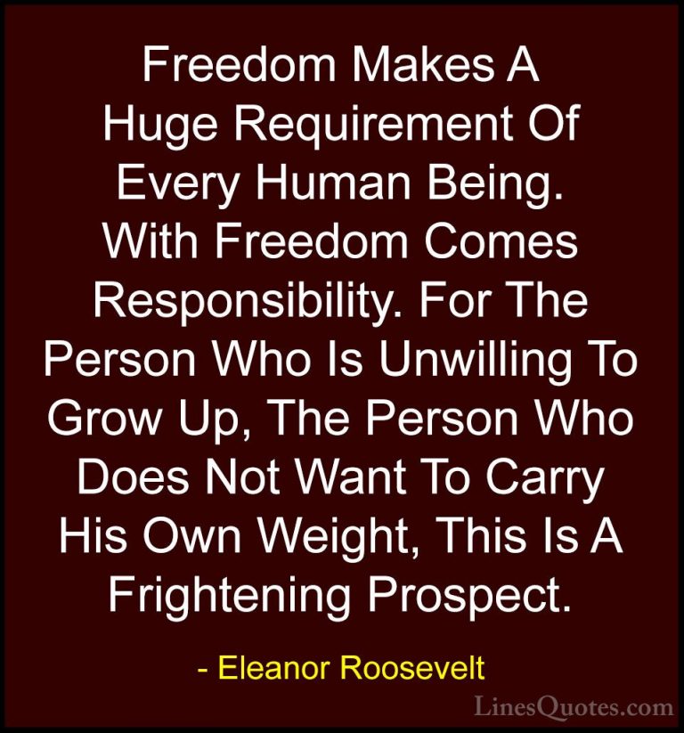 Eleanor Roosevelt Quotes (28) - Freedom Makes A Huge Requirement ... - QuotesFreedom Makes A Huge Requirement Of Every Human Being. With Freedom Comes Responsibility. For The Person Who Is Unwilling To Grow Up, The Person Who Does Not Want To Carry His Own Weight, This Is A Frightening Prospect.
