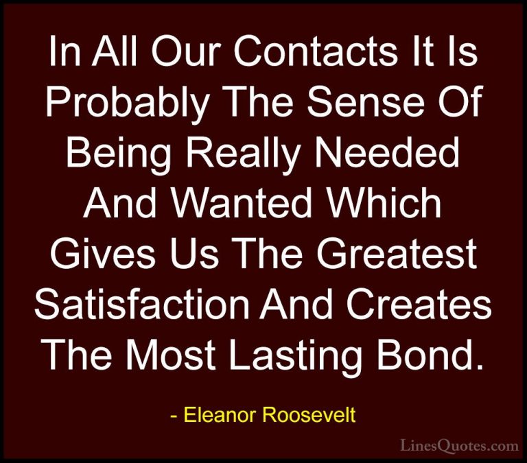 Eleanor Roosevelt Quotes (47) - In All Our Contacts It Is Probabl... - QuotesIn All Our Contacts It Is Probably The Sense Of Being Really Needed And Wanted Which Gives Us The Greatest Satisfaction And Creates The Most Lasting Bond.