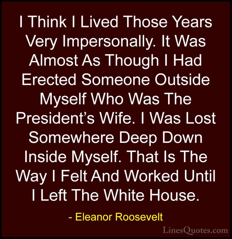 Eleanor Roosevelt Quotes (49) - I Think I Lived Those Years Very ... - QuotesI Think I Lived Those Years Very Impersonally. It Was Almost As Though I Had Erected Someone Outside Myself Who Was The President's Wife. I Was Lost Somewhere Deep Down Inside Myself. That Is The Way I Felt And Worked Until I Left The White House.