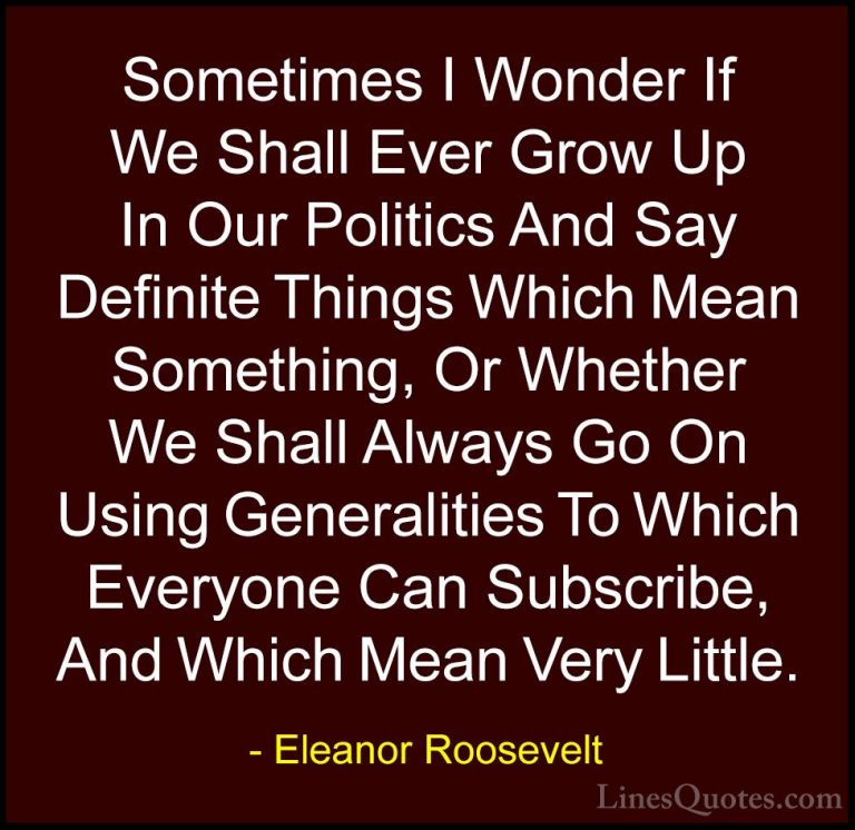 Eleanor Roosevelt Quotes (62) - Sometimes I Wonder If We Shall Ev... - QuotesSometimes I Wonder If We Shall Ever Grow Up In Our Politics And Say Definite Things Which Mean Something, Or Whether We Shall Always Go On Using Generalities To Which Everyone Can Subscribe, And Which Mean Very Little.
