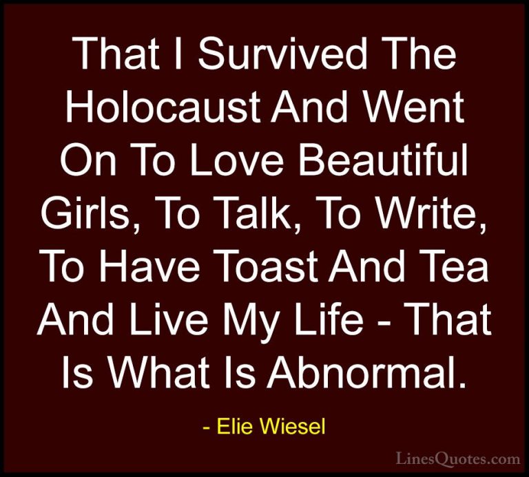 Elie Wiesel Quotes (13) - That I Survived The Holocaust And Went ... - QuotesThat I Survived The Holocaust And Went On To Love Beautiful Girls, To Talk, To Write, To Have Toast And Tea And Live My Life - That Is What Is Abnormal.