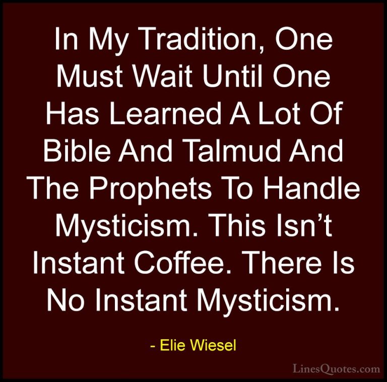 Elie Wiesel Quotes (16) - In My Tradition, One Must Wait Until On... - QuotesIn My Tradition, One Must Wait Until One Has Learned A Lot Of Bible And Talmud And The Prophets To Handle Mysticism. This Isn't Instant Coffee. There Is No Instant Mysticism.