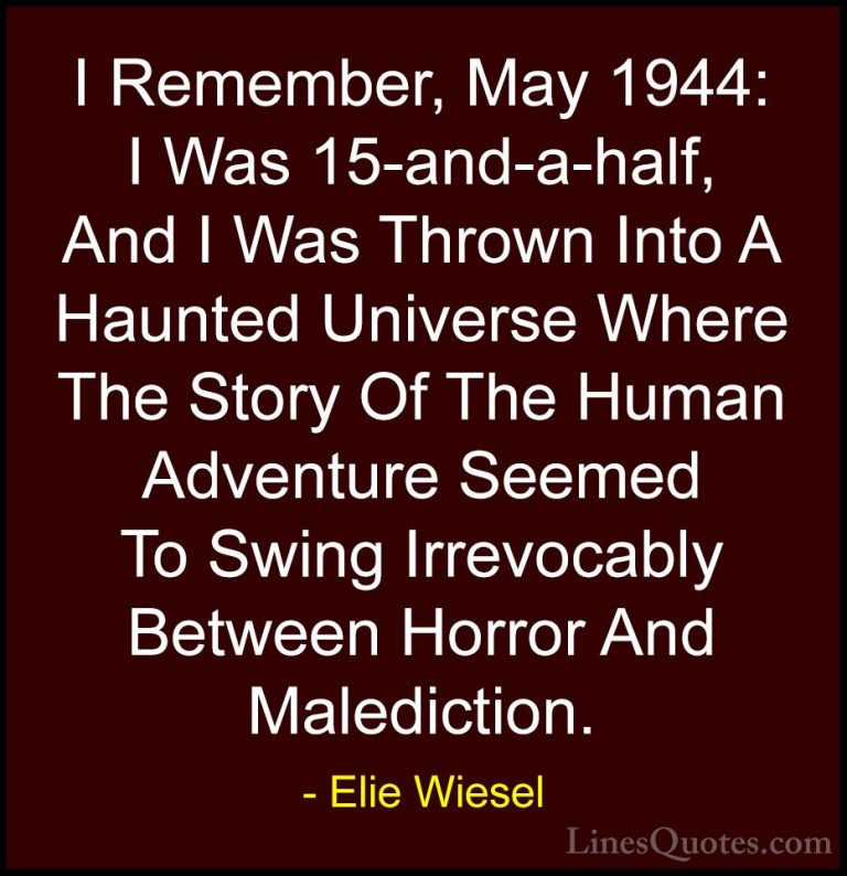 Elie Wiesel Quotes (17) - I Remember, May 1944: I Was 15-and-a-ha... - QuotesI Remember, May 1944: I Was 15-and-a-half, And I Was Thrown Into A Haunted Universe Where The Story Of The Human Adventure Seemed To Swing Irrevocably Between Horror And Malediction.