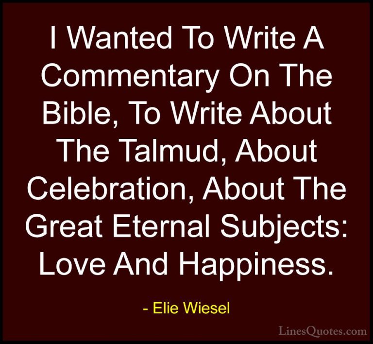 Elie Wiesel Quotes (45) - I Wanted To Write A Commentary On The B... - QuotesI Wanted To Write A Commentary On The Bible, To Write About The Talmud, About Celebration, About The Great Eternal Subjects: Love And Happiness.