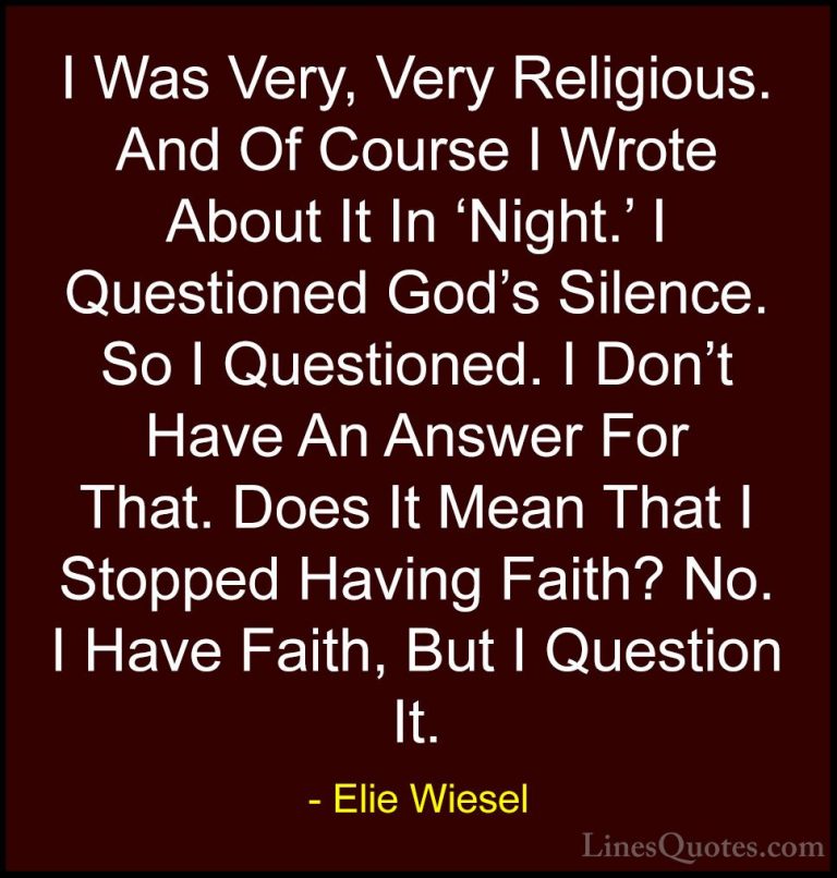 Elie Wiesel Quotes (52) - I Was Very, Very Religious. And Of Cour... - QuotesI Was Very, Very Religious. And Of Course I Wrote About It In 'Night.' I Questioned God's Silence. So I Questioned. I Don't Have An Answer For That. Does It Mean That I Stopped Having Faith? No. I Have Faith, But I Question It.