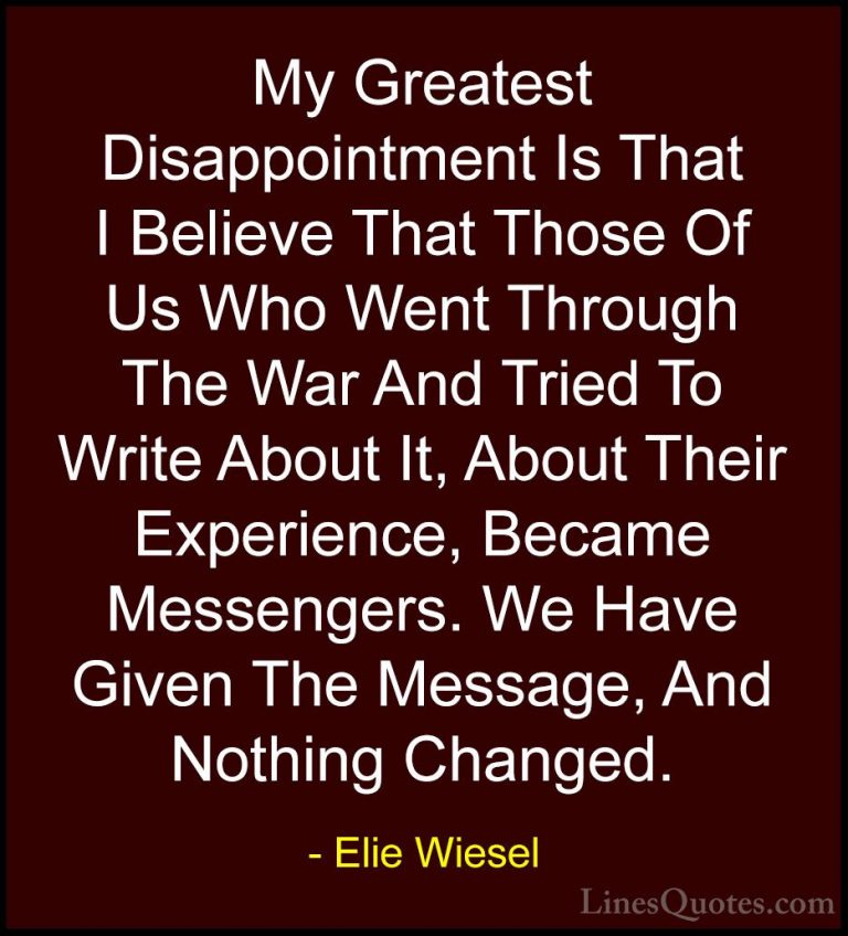 Elie Wiesel Quotes (53) - My Greatest Disappointment Is That I Be... - QuotesMy Greatest Disappointment Is That I Believe That Those Of Us Who Went Through The War And Tried To Write About It, About Their Experience, Became Messengers. We Have Given The Message, And Nothing Changed.