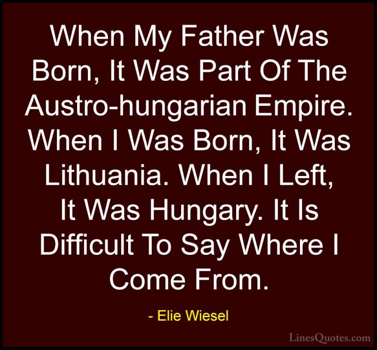 Elie Wiesel Quotes (54) - When My Father Was Born, It Was Part Of... - QuotesWhen My Father Was Born, It Was Part Of The Austro-hungarian Empire. When I Was Born, It Was Lithuania. When I Left, It Was Hungary. It Is Difficult To Say Where I Come From.