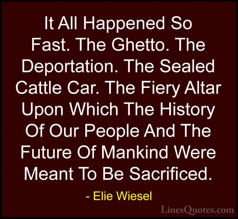 Elie Wiesel Quotes (61) - It All Happened So Fast. The Ghetto. Th... - QuotesIt All Happened So Fast. The Ghetto. The Deportation. The Sealed Cattle Car. The Fiery Altar Upon Which The History Of Our People And The Future Of Mankind Were Meant To Be Sacrificed.